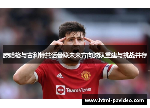滕哈格与古利特共话曼联未来方向球队重建与挑战并存