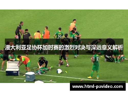 澳大利亚足协杯加时赛的激烈对决与深远意义解析